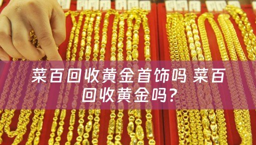 菜百回收黄金首饰吗 菜百回收黄金吗？