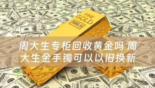周大生专柜回收黄金吗 周大生金手镯可以以旧换新吗？