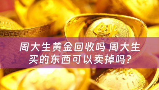 周大生黄金回收吗 周大生买的东西可以卖掉吗？