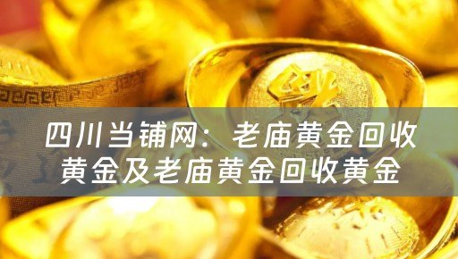 四川当铺网：老庙黄金回收黄金及老庙黄金回收黄金吗的专业黄金回收服务