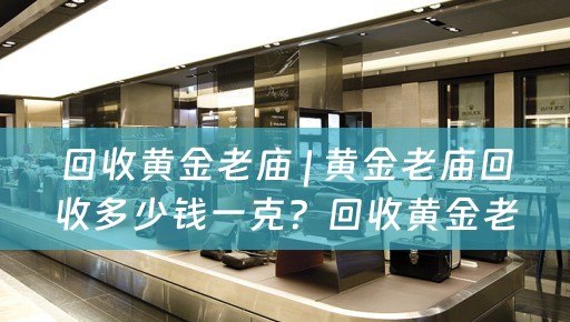 回收黄金老庙 | 黄金老庙回收多少钱一克？回收黄金老庙的价值和流程详解