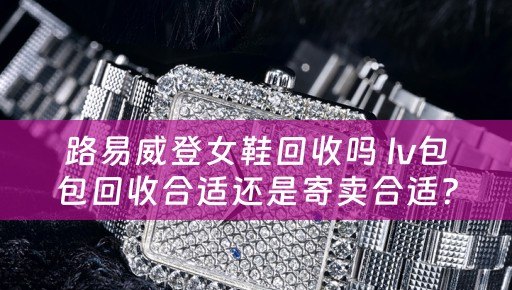 路易威登女鞋回收吗 lv包包回收合适还是寄卖合适？