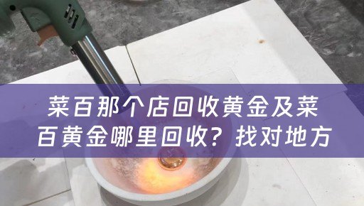 菜百那个店回收黄金及菜百黄金哪里回收？找对地方，获得最佳回收价值！