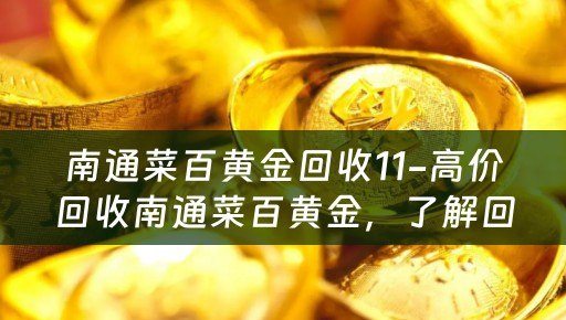 南通菜百黄金回收11-高价回收南通菜百黄金，了解回收价位及典当回收小知识