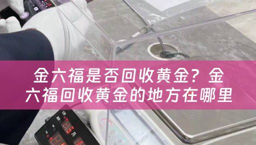 金六福是否回收黄金？金六福回收黄金的地方在哪里？四川当铺网为您解答