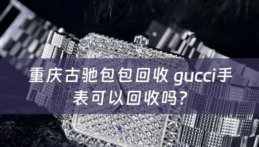 重庆古驰包包回收 gucci手表可以回收吗？