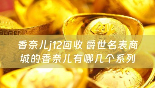 香奈儿j12回收 爵世名表商城的香奈儿有哪几个系列？那个J12系列有没有啊？