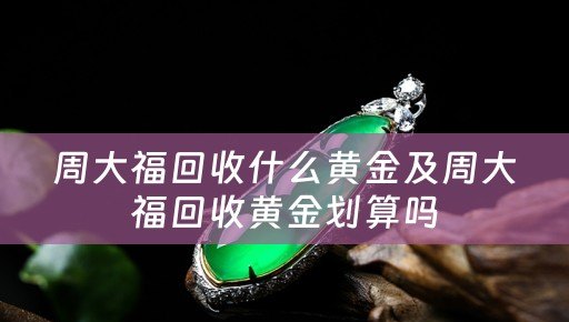 周大福回收什么黄金及周大福回收黄金划算吗