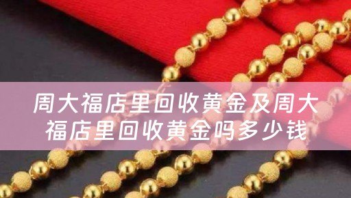 周大福店里回收黄金及周大福店里回收黄金吗多少钱