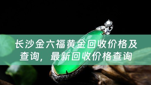 长沙金六福黄金回收价格及查询，最新回收价格查询