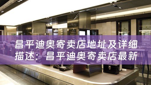 昌平迪奥寄卖店地址及详细描述：昌平迪奥寄卖店最新地址及相关信息