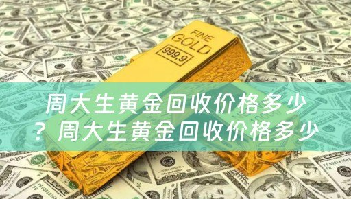 周大生黄金回收价格多少？周大生黄金回收价格多少钱一克？详细解析及参考价位