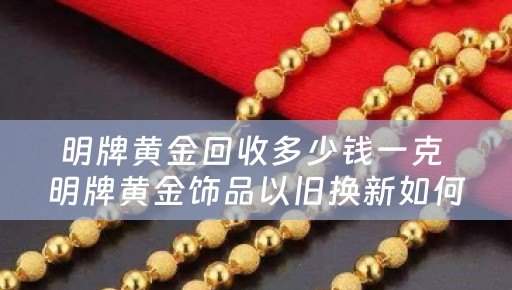 明牌黄金回收多少钱一克 明牌黄金饰品以旧换新如何收费？