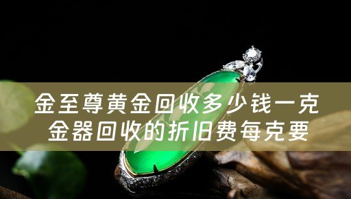 金至尊黄金回收多少钱一克 金器回收的折旧费每克要多少钱？