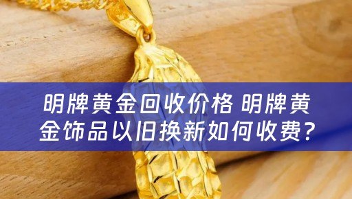 明牌黄金回收价格 明牌黄金饰品以旧换新如何收费？