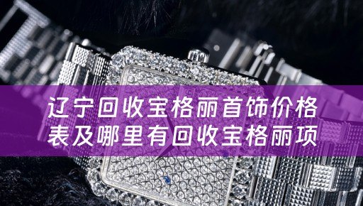 辽宁回收宝格丽首饰价格表及哪里有回收宝格丽项链的详细描述