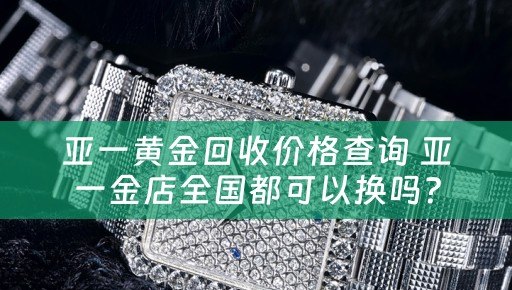 亚一黄金回收价格查询 亚一金店全国都可以换吗？