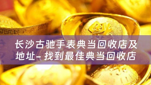 长沙古驰手表典当回收店及地址- 找到最佳典当回收店的指南