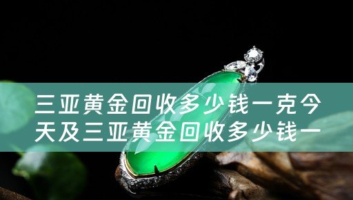 三亚黄金回收多少钱一克今天及三亚黄金回收多少钱一克今天价格
