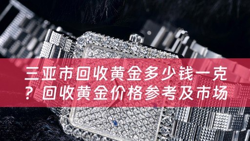 三亚市回收黄金多少钱一克？回收黄金价格参考及市场行情分析