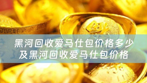 黑河回收爱马仕包价格多少及黑河回收爱马仕包价格多少钱