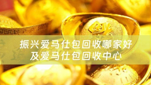 振兴爱马仕包回收哪家好及爱马仕包回收中心