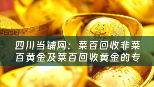四川当铺网：菜百回收非菜百黄金及菜百回收黄金的专业平台